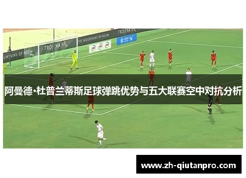 阿曼德·杜普兰蒂斯足球弹跳优势与五大联赛空中对抗分析
